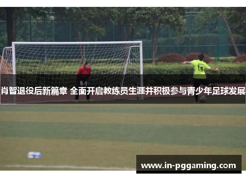 肖智退役后新篇章 全面开启教练员生涯并积极参与青少年足球发展