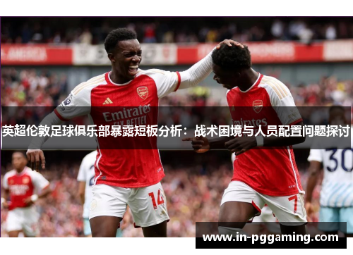 英超伦敦足球俱乐部暴露短板分析：战术困境与人员配置问题探讨