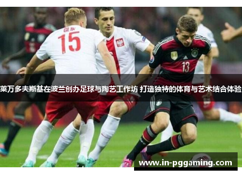 莱万多夫斯基在波兰创办足球与陶艺工作坊 打造独特的体育与艺术结合体验 莱万多夫斯基在波兰创办足球与陶艺工作坊 打造独特的体育与艺术结合体验