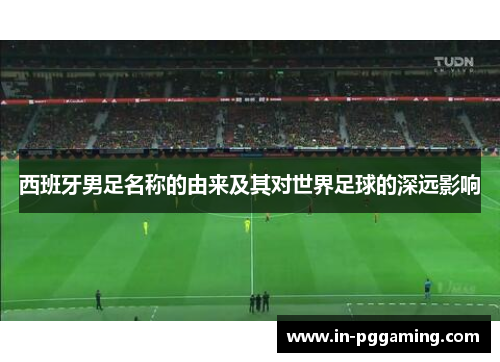 西班牙男足名称的由来及其对世界足球的深远影响 西班牙男足名称的由来及其对世界足球的深远影响