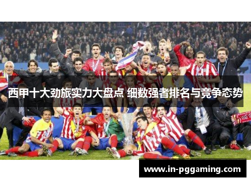 西甲十大劲旅实力大盘点 细数强者排名与竞争态势 西甲十大劲旅实力大盘点 细数强者排名与竞争态势