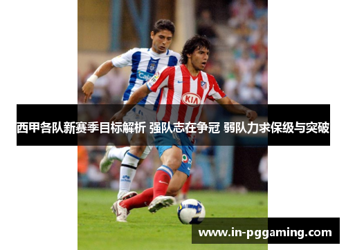 西甲各队新赛季目标解析 强队志在争冠 弱队力求保级与突破 西甲各队新赛季目标解析 强队志在争冠 弱队力求保级与突破