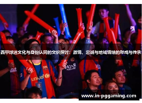 西甲球迷文化与身份认同的交织探讨:激情、忠诚与地域情结的形成与传承 西甲球迷文化与身份认同的交织探讨:激情、忠诚与地域情结的形成与传承
