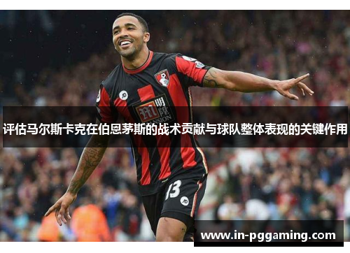 评估马尔斯卡克在伯恩茅斯的战术贡献与球队整体表现的关键作用