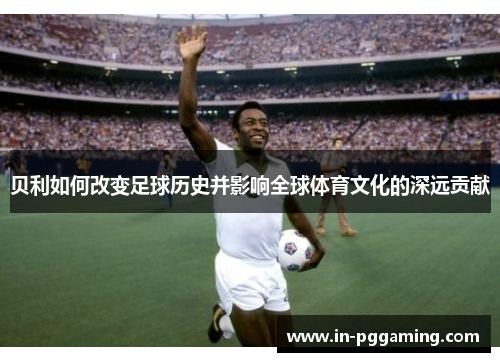 贝利如何改变足球历史并影响全球体育文化的深远贡献 贝利如何改变足球历史并影响全球体育文化的深远贡献