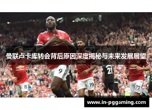 曼联卢卡库转会背后原因深度揭秘与未来发展展望 曼联卢卡库转会背后原因深度揭秘与未来发展展望