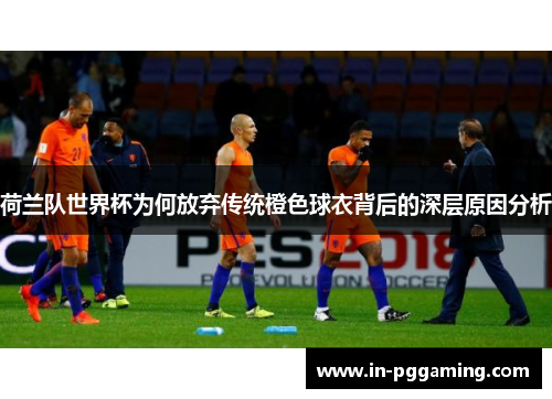 荷兰队世界杯为何放弃传统橙色球衣背后的深层原因分析