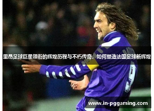 里昂足球巨星领衔的辉煌历程与不朽传奇,如何塑造法国足球新辉煌 里昂足球巨星领衔的辉煌历程与不朽传奇,如何塑造法国足球新辉煌