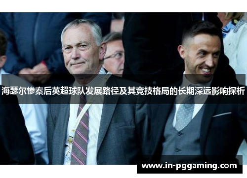 海瑟尔惨案后英超球队发展路径及其竞技格局的长期深远影响探析 海瑟尔惨案后英超球队发展路径及其竞技格局的长期深远影响探析