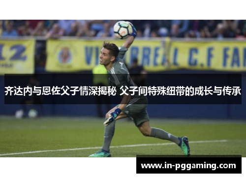 齐达内与恩佐父子情深揭秘 父子间特殊纽带的成长与传承