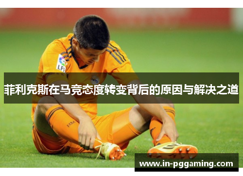 菲利克斯在马竞态度转变背后的原因与解决之道