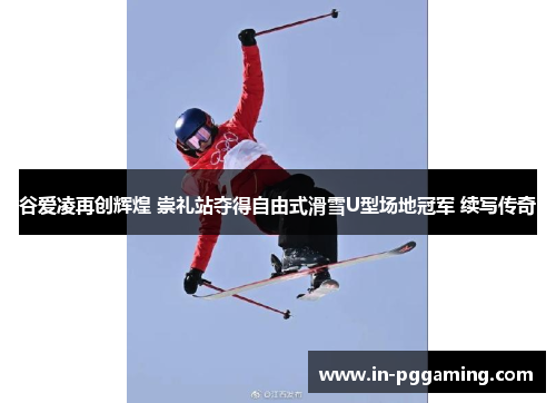 谷爱凌再创辉煌 崇礼站夺得自由式滑雪U型场地冠军 续写传奇