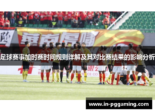 足球赛事加时赛时间规则详解及其对比赛结果的影响分析