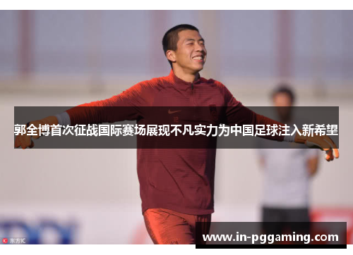 郭全博首次征战国际赛场展现不凡实力为中国足球注入新希望