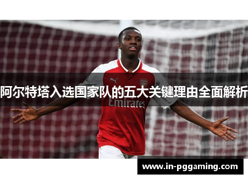 阿尔特塔入选国家队的五大关键理由全面解析 阿尔特塔入选国家队的五大关键理由全面解析