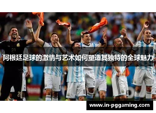 阿根廷足球的激情与艺术如何塑造其独特的全球魅力