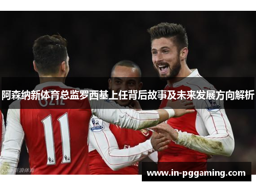阿森纳新体育总监罗西基上任背后故事及未来发展方向解析 阿森纳新体育总监罗西基上任背后故事及未来发展方向解析