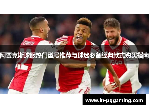 阿贾克斯球服热门型号推荐与球迷必备经典款式购买指南 阿贾克斯球服热门型号推荐与球迷必备经典款式购买指南
