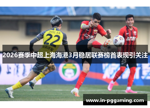 2026赛季中超上海海港3月稳居联赛榜首表现引关注