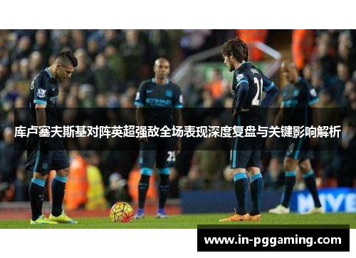 库卢塞夫斯基对阵英超强敌全场表现深度复盘与关键影响解析 库卢塞夫斯基对阵英超强敌全场表现深度复盘与关键影响解析