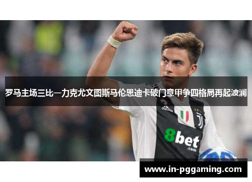 罗马主场三比一力克尤文图斯马伦恩迪卡破门意甲争四格局再起波澜 罗马主场三比一力克尤文图斯马伦恩迪卡破门意甲争四格局再起波澜