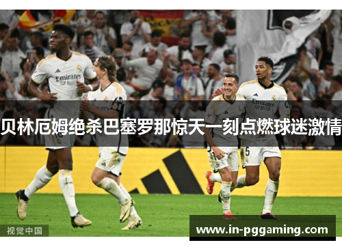 贝林厄姆绝杀巴塞罗那惊天一刻点燃球迷激情