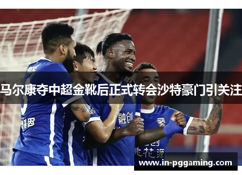 马尔康夺中超金靴后正式转会沙特豪门引关注