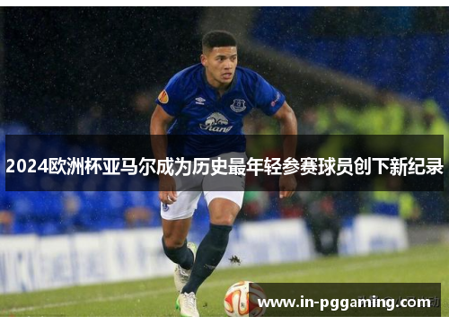 2024欧洲杯亚马尔成为历史最年轻参赛球员创下新纪录