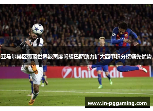 亚马尔禁区弧顶世界波再度闪耀巴萨助力扩大西甲积分榜领先优势