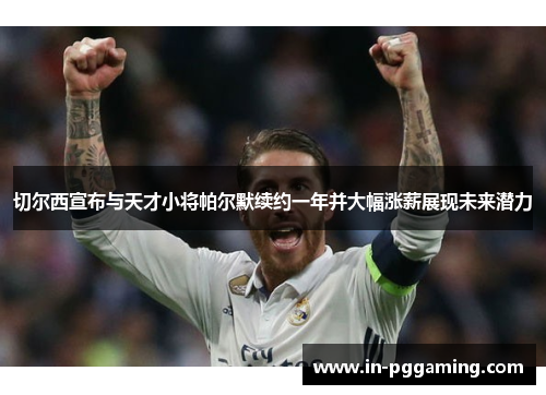 切尔西宣布与天才小将帕尔默续约一年并大幅涨薪展现未来潜力