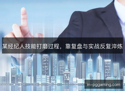 某经纪人技能打磨过程，靠复盘与实战反复淬炼