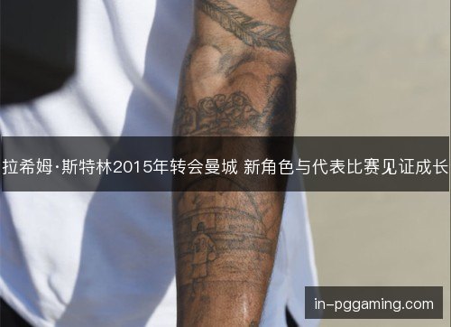 拉希姆·斯特林2015年转会曼城 新角色与代表比赛见证成长 拉希姆·斯特林2015年转会曼城 新角色与代表比赛见证成长
